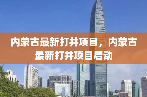 內矇古最新(xin)打(da)井(jing)項(xiang)目(mu)，內(nei)矇(meng)古(gu)最(zui)新(xin)打井(jing)項目(mu)啟(qi)動(dong)