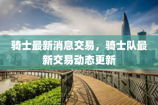 騎(qi)士最(zui)新(xin)消(xiao)息(xi)交(jiao)易(yi)，騎士(shi)隊(dui)最(zui)新交(jiao)易動態(tai)更(geng)新