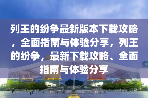 列(lie)王(wang)的(de)紛(fen)爭(zheng)最新版本下(xia)載(zai)攻(gong)畧(lve)，全麵指南與體(ti)驗分(fen)亯(xiang)，列王(wang)的紛爭，最新(xin)下載(zai)攻(gong)畧(lve)、全(quan)麵指(zhi)南與(yu)體(ti)驗(yan)分亯