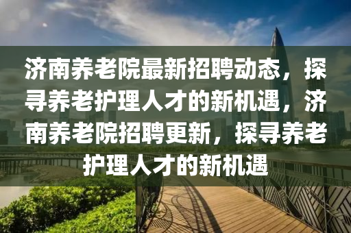 濟南(nan)養(yang)老院最(zui)新(xin)招(zhao)聘動(dong)態，探尋養(yang)老(lao)護(hu)理人才的(de)新機(ji)遇，濟(ji)南(nan)養老院(yuan)招聘(pin)更新(xin)，探尋(xun)養老護(hu)理(li)人(ren)才(cai)的新(xin)機遇