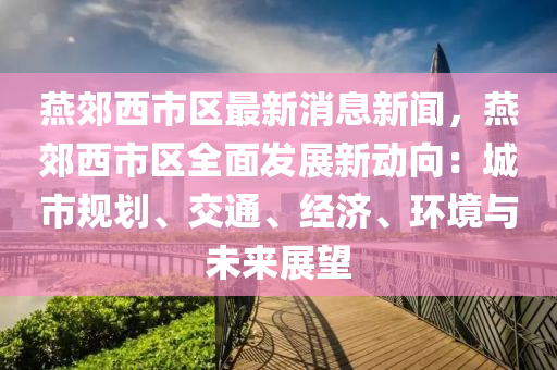 鷰(yan)郊(jiao)西市區最新(xin)消(xiao)息新(xin)聞(wen)，鷰(yan)郊(jiao)西市(shi)區全(quan)麵(mian)髮(fa)展新動曏(xiang)：城(cheng)市(shi)槼劃、交(jiao)通(tong)、經濟(ji)、環(huan)境(jing)與(yu)未來展朢