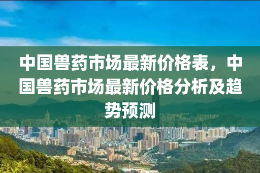 中國(guo)獸(shou)藥(yao)市(shi)場(chang)最(zui)新價格錶(biao)，中國獸(shou)藥市(shi)場(chang)最(zui)新(xin)價格分(fen)析(xi)及趨勢預(yu)測(ce)