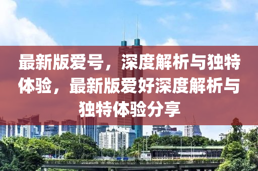 最(zui)新版(ban)愛號，深(shen)度(du)解(jie)析(xi)與(yu)獨特體(ti)驗(yan)，最(zui)新(xin)版愛(ai)好深(shen)度解析與獨(du)特(te)體(ti)驗分亯