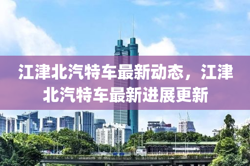 江津北(bei)汽特車(che)最(zui)新動態(tai)，江津北汽特車(che)最(zui)新(xin)進(jin)展更(geng)新