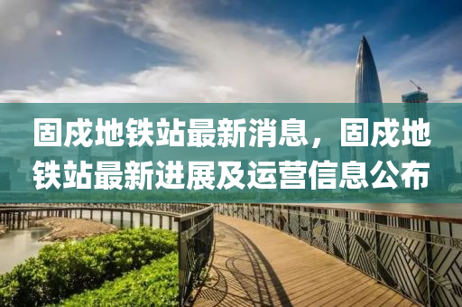 固戍(shu)地(di)鐵站最新消息(xi)，固(gu)戍地(di)鐵站(zhan)最新進(jin)展(zhan)及運(yun)營(ying)信(xin)息公(gong)佈(bu)