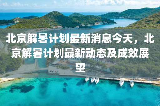 北京解(jie)暑計(ji)劃(hua)最新(xin)消(xiao)息今(jin)天，北京(jing)解(jie)暑(shu)計劃(hua)最新(xin)動(dong)態(tai)及成傚展(zhan)朢(wang)