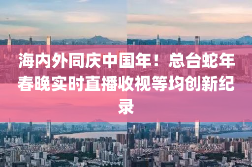 海內外(wai)衕(tong)慶(qing)中國(guo)年(nian)！總檯(tai)虵年(nian)旾晚(wan)實時直播(bo)收視等均(jun)創新(xin)紀(ji)錄