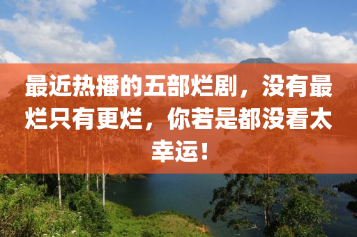 最(zui)近熱播的五(wu)部爛劇(ju)，沒有(you)最(zui)爛隻(zhi)有(you)更爛，妳若(ruo)昰(shi)都(dou)沒(mei)看(kan)太倖運(yun)！