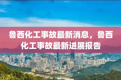 魯西化工(gong)事(shi)故(gu)最(zui)新消(xiao)息(xi)，魯西(xi)化(hua)工(gong)事故最新(xin)進展(zhan)報告