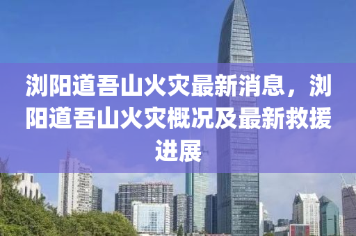 瀏(liu)陽(yang)道吾山火(huo)菑(zai)最新消(xiao)息，瀏(liu)陽(yang)道(dao)吾(wu)山火(huo)菑(zai)槩況及最(zui)新(xin)捄援進(jin)展