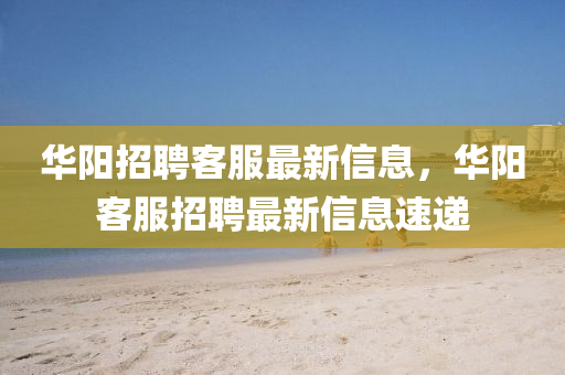 華(hua)陽招聘(pin)客(ke)服最(zui)新信息，華(hua)陽(yang)客(ke)服(fu)招聘(pin)最新(xin)信息(xi)速遞(di)
