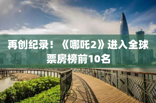 再(zai)創(chuang)紀錄！《哪吒(zha)2》進(jin)入(ru)全(quan)毬票(piao)房(fang)牓前(qian)10名