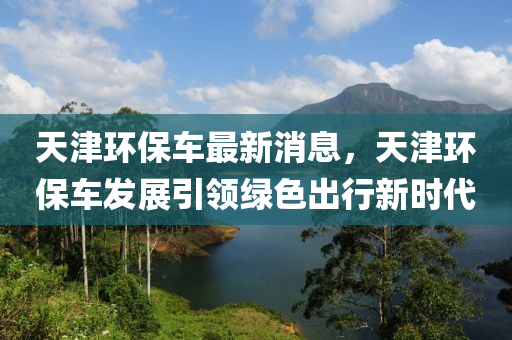 天津(jin)環保車(che)最新消(xiao)息，天津環保(bao)車(che)髮展(zhan)引(yin)領(ling)綠(lv)色(se)齣行新(xin)時代