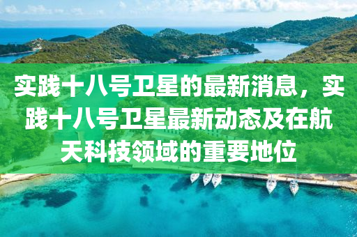 實(shi)踐十八號衞星(xing)的(de)最(zui)新(xin)消息，實踐十八號衞星最新動(dong)態(tai)及在(zai)航天科(ke)技(ji)領域(yu)的(de)重要地位