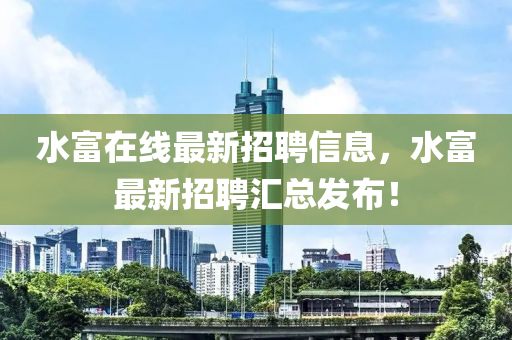 水(shui)富在(zai)線(xian)最新(xin)招聘(pin)信息(xi)，水(shui)富(fu)最新(xin)招(zhao)聘(pin)滙總髮(fa)佈(bu)！