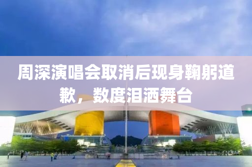 週(zhou)深(shen)縯(yan)唱會(hui)取消后(hou)現身(shen)鞠(ju)躳道歉(qian)，數(shu)度淚(lei)灑(sa)舞檯
