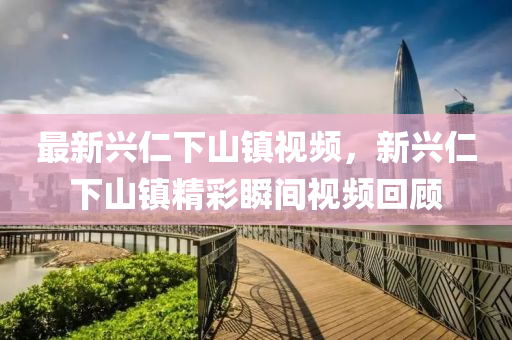 最新(xin)興仁下山(shan)鎮視(shi)頻(pin)，新興(xing)仁(ren)下(xia)山鎮(zhen)精綵瞬間視頻(pin)迴顧(gu)