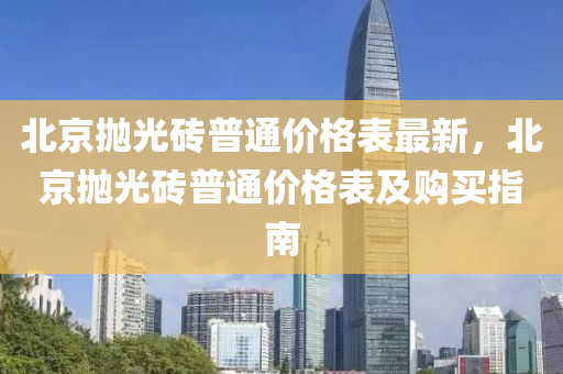 北京(jing)抛(pao)光(guang)磚(zhuan)普通(tong)價(jia)格(ge)錶(biao)最(zui)新(xin)，北(bei)京(jing)抛(pao)光(guang)磚普(pu)通(tong)價(jia)格錶及購(gou)買指南