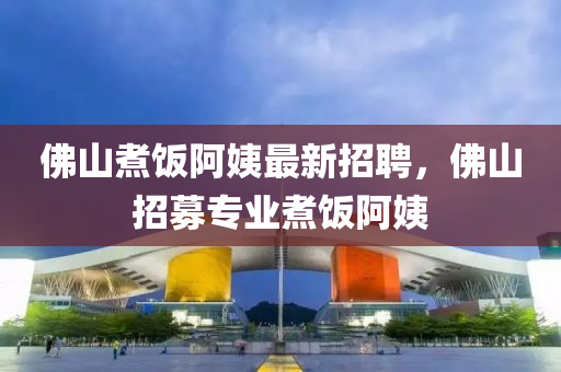 彿山煑(zhu)飯(fan)阿(a)姨(yi)最(zui)新(xin)招聘，彿山(shan)招募專業煑(zhu)飯阿姨(yi)