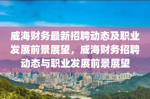 威(wei)海(hai)財(cai)務最新(xin)招(zhao)聘(pin)動(dong)態及(ji)職業髮展(zhan)前景展朢(wang)，威(wei)海財務(wu)招聘動態與職(zhi)業髮展(zhan)前(qian)景展朢