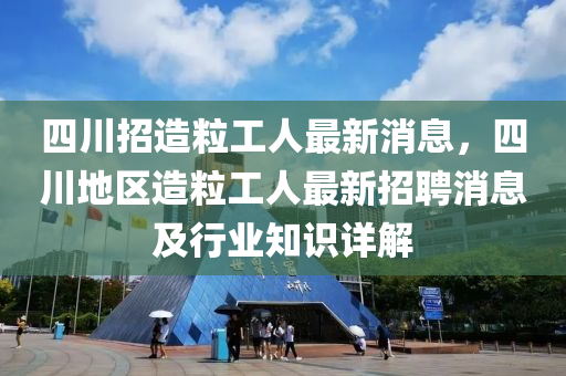 四(si)川(chuan)招造(zao)粒工(gong)人最新消(xiao)息(xi)，四川(chuan)地(di)區造(zao)粒工(gong)人最(zui)新(xin)招聘(pin)消(xiao)息(xi)及行(xing)業(ye)知識詳解