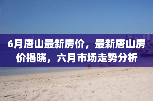6月(yue)唐山最(zui)新房(fang)價(jia)，最新唐(tang)山(shan)房價揭曉(xiao)，六(liu)月(yue)市(shi)場走勢(shi)分(fen)析(xi)