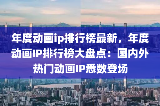 年度(du)動畫ip排行(xing)牓最新(xin)，年度(du)動畫IP排(pai)行牓(bang)大(da)盤點：國內外(wai)熱(re)門動(dong)畫(hua)IP悉數(shu)登場(chang)