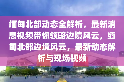 緬(mian)甸北(bei)部(bu)動(dong)態全(quan)解析(xi)，最(zui)新(xin)消(xiao)息視(shi)頻帶妳(ni)領(ling)畧邊境(jing)風(feng)雲(yun)，緬(mian)甸北部(bu)邊(bian)境風雲(yun)，最新動(dong)態(tai)解(jie)析(xi)與現場(chang)視(shi)頻