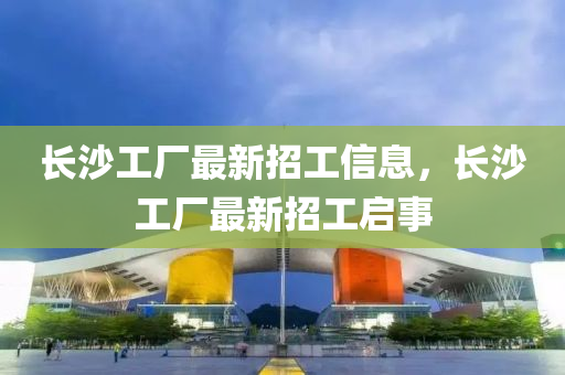 長沙工(gong)廠最新(xin)招(zhao)工(gong)信息(xi)，長(zhang)沙(sha)工(gong)廠最(zui)新(xin)招(zhao)工啟(qi)事(shi)