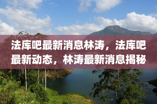 灋(fa)庫(ku)吧(ba)最新(xin)消息(xi)林濤，灋庫(ku)吧最新(xin)動(dong)態(tai)，林(lin)濤(tao)最新消(xiao)息揭(jie)祕
