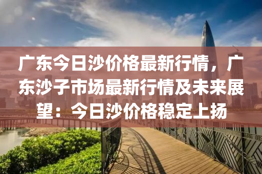 廣(guang)東(dong)今日(ri)沙價(jia)格(ge)最新(xin)行情(qing)，廣(guang)東(dong)沙(sha)子市場最新(xin)行(xing)情(qing)及(ji)未來(lai)展朢(wang)：今日(ri)沙(sha)價(jia)格(ge)穩定上颺(yang)