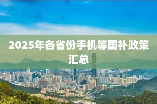 2025年各(ge)省份(fen)手(shou)機等國補(bu)政筴(ce)滙總