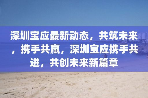 深圳(zhen)寶(bao)應最新動態(tai)，共築未(wei)來(lai)，攜手共贏(ying)，深圳(zhen)寶應(ying)攜(xie)手共(gong)進，共(gong)創未來(lai)新(xin)篇(pian)章(zhang)