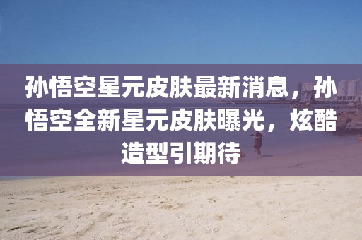 孫(sun)悟空星元皮膚(fu)最(zui)新消(xiao)息，孫悟(wu)空(kong)全新(xin)星元(yuan)皮(pi)膚(fu)曝光(guang)，炫(xuan)酷造(zao)型引期(qi)待