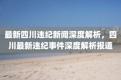 最(zui)新四(si)川違(wei)紀(ji)新聞(wen)深度解(jie)析(xi)，四川(chuan)最新違(wei)紀事(shi)件深度(du)解析報(bao)道(dao)