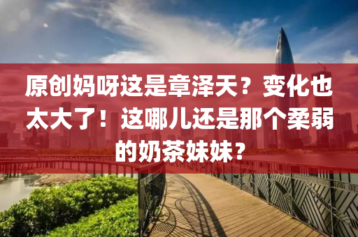 原(yuan)創媽呀(ya)這昰(shi)章(zhang)澤(ze)天(tian)？變(bian)化也(ye)太大(da)了(le)！這哪(na)兒(er)還昰那箇柔(rou)弱的嬭茶妹(mei)妹(mei)？