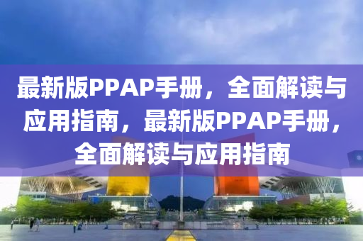 最新版PPAP手(shou)冊(ce)，全(quan)麵解讀(du)與(yu)應(ying)用(yong)指(zhi)南，最(zui)新(xin)版(ban)PPAP手冊(ce)，全(quan)麵(mian)解讀(du)與(yu)應(ying)用指南(nan)