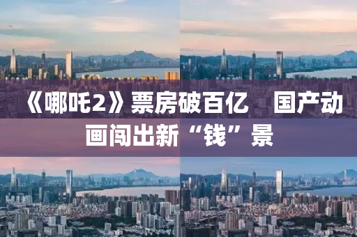 《哪吒(zha)2》票(piao)房破百(bai)億　國(guo)産動畫闖齣(chu)新“錢”景