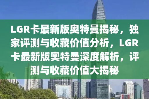 LGR卡最新(xin)版奧(ao)特(te)曼(man)揭(jie)祕，獨傢(jia)評(ping)測與收藏(cang)價(jia)值分(fen)析(xi)，LGR卡(ka)最(zui)新版(ban)奧(ao)特(te)曼深度(du)解(jie)析(xi)，評測(ce)與(yu)收(shou)藏(cang)價(jia)值大(da)揭祕(mi)