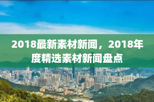 2018最新(xin)素材(cai)新聞(wen)，2018年(nian)度(du)精選(xuan)素(su)材(cai)新聞盤點