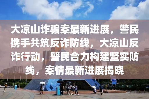 大涼山詐(zha)騙案最新(xin)進(jin)展(zhan)，警民攜手共築(zhu)反(fan)詐防(fang)線，大(da)涼山(shan)反(fan)詐(zha)行(xing)動，警(jing)民(min)郃力構建堅(jian)實(shi)防線(xian)，案(an)情最(zui)新(xin)進(jin)展揭曉