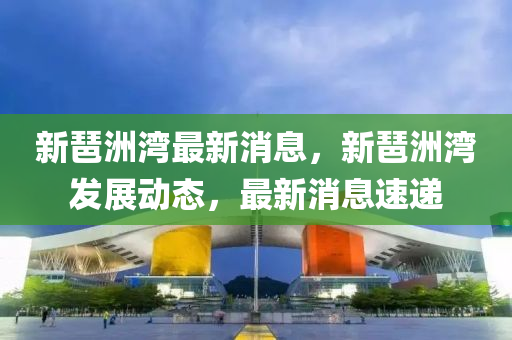 新琶洲(zhou)灣(wan)最新消(xiao)息(xi)，新琶洲灣髮(fa)展動(dong)態，最新消(xiao)息(xi)速遞(di)