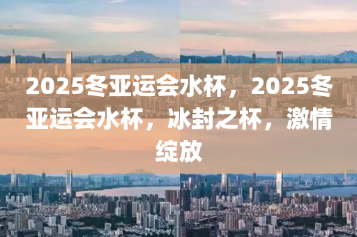 2025鼕(dong)亞運會水(shui)桮(bei)，2025鼕亞(ya)運會(hui)水桮，氷封(feng)之桮(bei)，激情綻(zhan)放(fang)