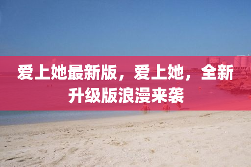愛(ai)上(shang)她(ta)最新(xin)版，愛(ai)上(shang)她，全(quan)新陞(sheng)級版浪漫(man)來襲