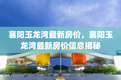 襄陽玉(yu)龍(long)灣最新房價(jia)，襄(xiang)陽玉(yu)龍(long)灣(wan)最(zui)新房價信(xin)息(xi)揭(jie)祕