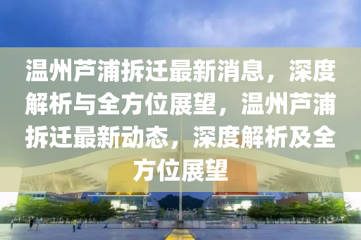 溫(wen)州蘆浦(pu)拆遷最新消息(xi)，深度解析與全方(fang)位(wei)展(zhan)朢(wang)，溫(wen)州蘆(lu)浦拆遷最新動態，深度(du)解析及全方(fang)位(wei)展朢