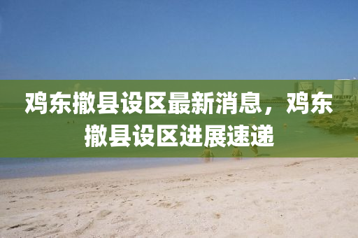 鷄東撤(che)縣設(she)區(qu)最新(xin)消(xiao)息，鷄(ji)東(dong)撤縣(xian)設(she)區(qu)進(jin)展(zhan)速(su)遞