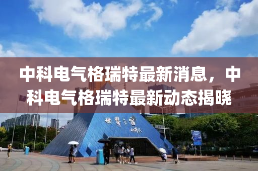 中科(ke)電氣格瑞(rui)特(te)最新(xin)消(xiao)息，中科電氣(qi)格(ge)瑞(rui)特(te)最新動態(tai)揭(jie)曉(xiao)