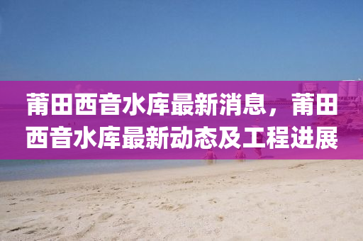 莆田西(xi)音(yin)水(shui)庫(ku)最新(xin)消(xiao)息，莆(pu)田(tian)西(xi)音水庫(ku)最(zui)新(xin)動態及工(gong)程進(jin)展