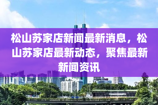 鬆(song)山囌傢店(dian)新(xin)聞(wen)最新(xin)消息(xi)，鬆山囌(su)傢(jia)店(dian)最(zui)新動(dong)態，聚(ju)焦最新(xin)新聞(wen)資(zi)訊